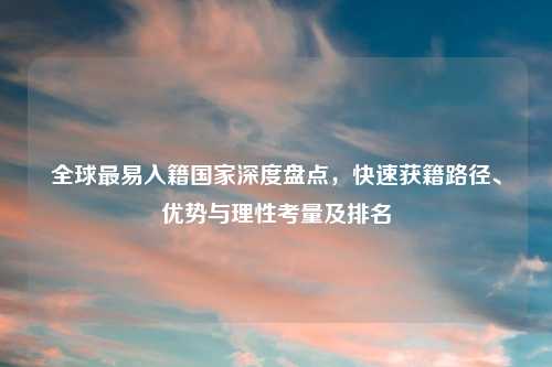 全球最易入籍国家深度盘点，快速获籍路径、优势与理性考量及排名