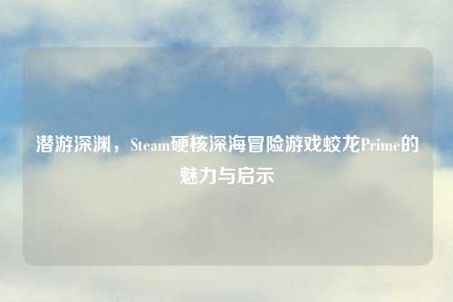 潜游深渊，Steam硬核深海冒险游戏蛟龙Prime的魅力与启示