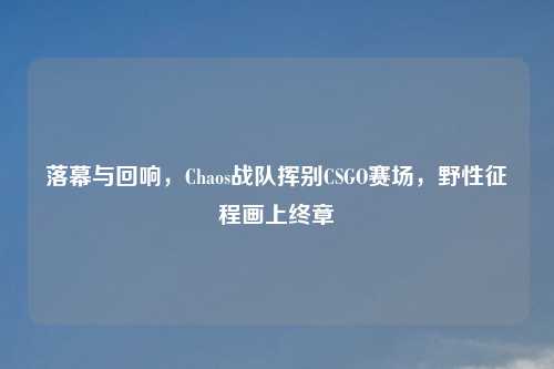 落幕与回响，Chaos战队挥别CSGO赛场，野性征程画上终章