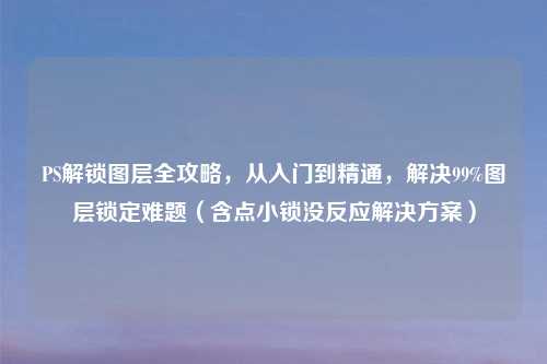 PS解锁图层全攻略，从入门到精通，解决99%图层锁定难题（含点小锁没反应解决方案）