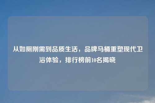 从如厕刚需到品质生活，品牌马桶重塑现代卫浴体验，排行榜前10名揭晓