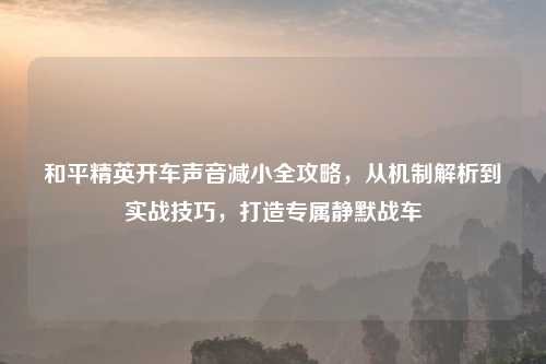 和平精英开车声音减小全攻略，从机制解析到实战技巧，打造专属静默战车