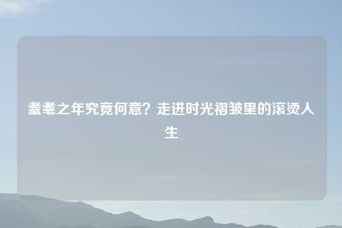 耋耄之年究竟何意？走进时光褶皱里的滚烫人生