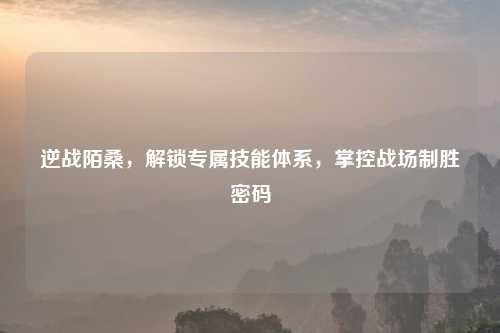 逆战陌桑，解锁专属技能体系，掌控战场制胜密码