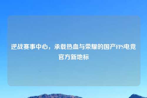 逆战赛事中心，承载热血与荣耀的国产FPS电竞官方新地标
