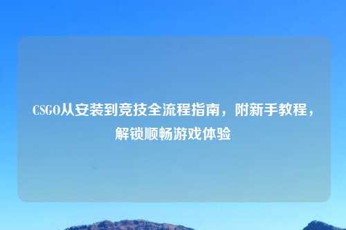 CSGO从安装到竞技全流程指南，附新手教程，解锁顺畅游戏体验