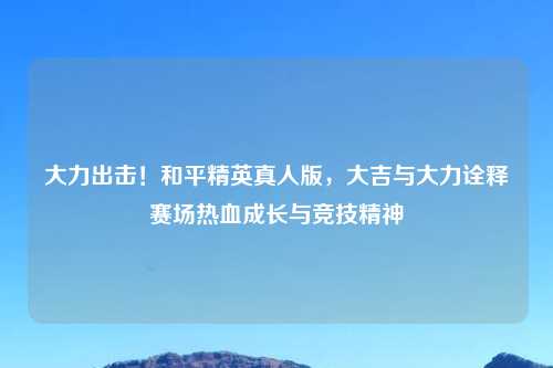 大力出击！和平精英真人版，大吉与大力诠释赛场热血成长与竞技精神