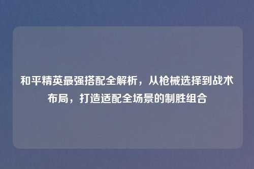 和平精英最强搭配全解析，从枪械选择到战术布局，打造适配全场景的制胜组合