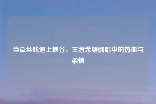 当牵丝戏遇上峡谷，王者荣耀翻唱中的热血与柔情