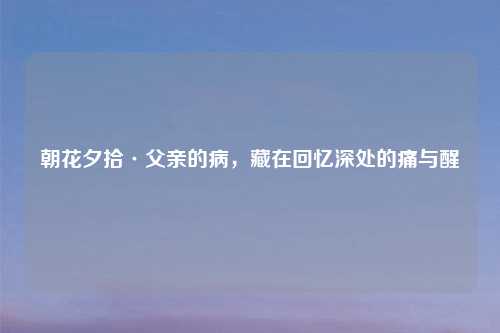 朝花夕拾·父亲的病，藏在回忆深处的痛与醒