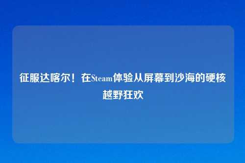 征服达喀尔！在Steam体验从屏幕到沙海的硬核越野狂欢