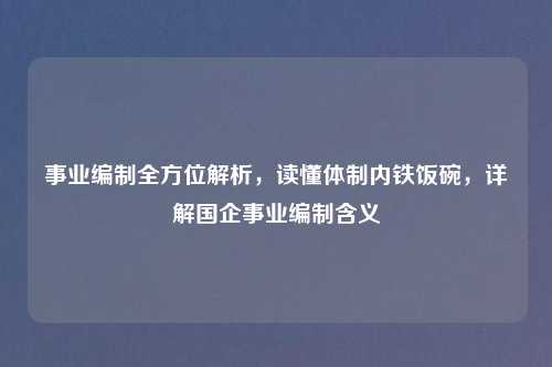 事业编制全方位解析，读懂体制内铁饭碗，详解国企事业编制含义