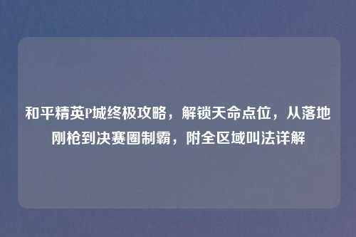 和平精英P城终极攻略，解锁天命点位，从落地刚枪到决赛圈制霸，附全区域叫法详解