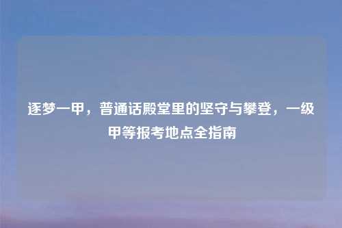 逐梦一甲，普通话殿堂里的坚守与攀登，一级甲等报考地点全指南