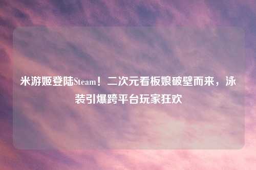 米游姬登陆Steam！二次元看板娘破壁而来，泳装引爆跨平台玩家狂欢