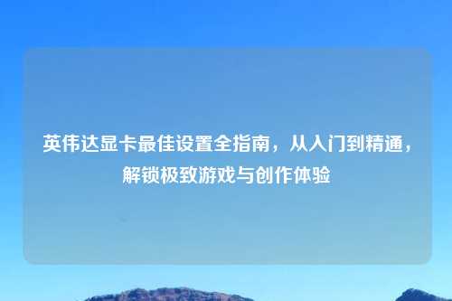 英伟达显卡更佳设置全指南，从入门到精通，解锁极致游戏与创作体验