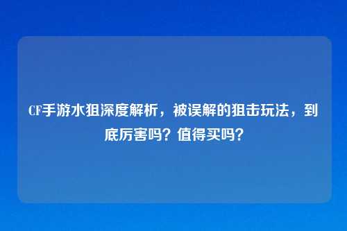 CF手游水狙深度解析，被误解的狙击玩法，到底厉害吗？值得买吗？
