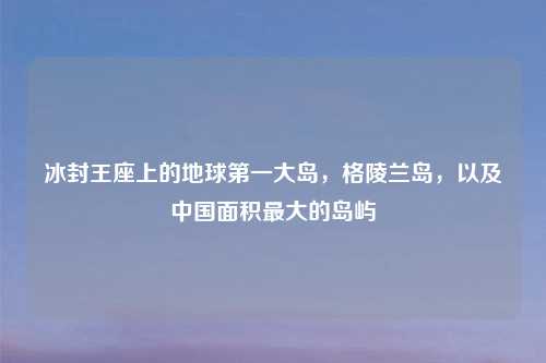 冰封王座上的地球之一大岛，格陵兰岛，以及中国面积更大的岛屿