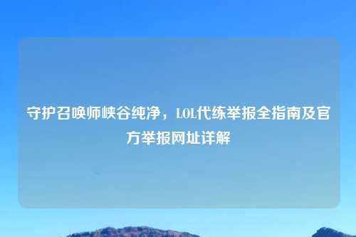 守护召唤师峡谷纯净，LOL代练举报全指南及官方举报网址详解