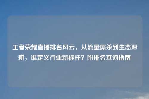 王者荣耀直播排名风云，从流量厮杀到生态深耕，谁定义行业新标杆？附排名查询指南