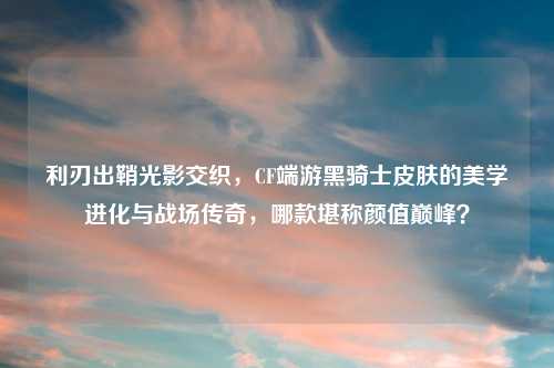 利刃出鞘光影交织，CF端游黑骑士皮肤的美学进化与战场传奇，哪款堪称颜值巅峰？