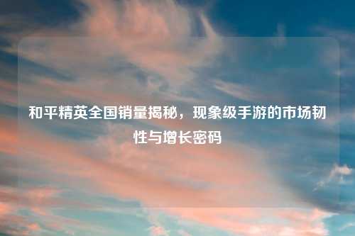 和平精英全国销量揭秘，现象级手游的市场韧性与增长密码