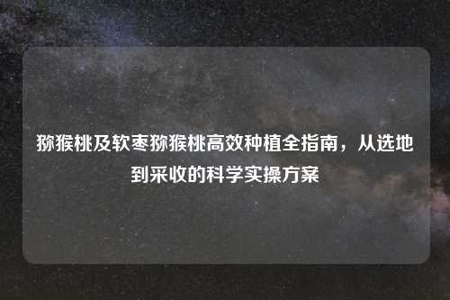 猕猴桃及软枣猕猴桃高效种植全指南，从选地到采收的科学实操方案