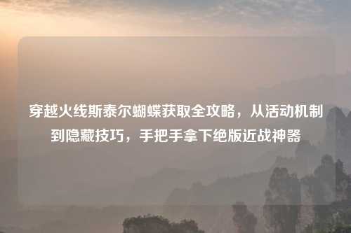 穿越火线斯泰尔蝴蝶获取全攻略，从活动机制到隐藏技巧，手把手拿下绝版近战神器