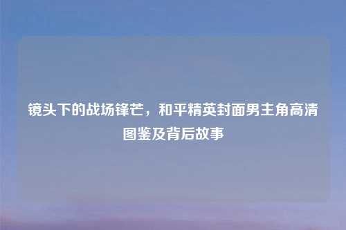 镜头下的战场锋芒，和平精英封面男主角高清图鉴及背后故事