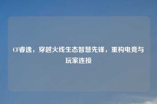 CF睿逸，穿越火线生态智慧先锋，重构电竞与玩家连接