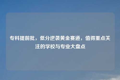 专科提前批，低分逆袭黄金赛道，值得重点关注的学校与专业大盘点