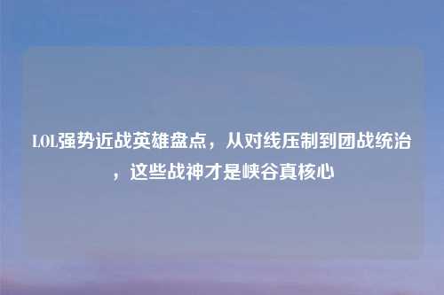 LOL强势近战英雄盘点，从对线压制到团战统治，这些战神才是峡谷真核心