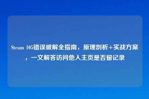 Steam 105错误破解全指南，原理剖析+实战方案，一文解答访问他人主页是否留记录