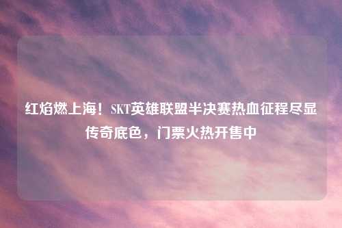 红焰燃上海！SKT英雄联盟半决赛热血征程尽显传奇底色，门票火热开售中
