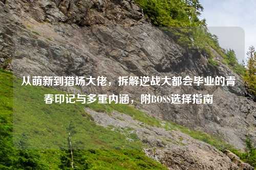 从萌新到猎场大佬，拆解逆战大都会毕业的青春印记与多重内涵，附BOSS选择指南