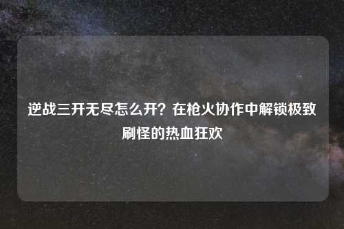 逆战三开无尽怎么开？在枪火协作中解锁极致刷怪的热血狂欢