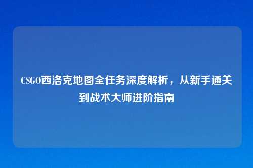CSGO西洛克地图全任务深度解析，从新手通关到战术吉云服务器jiyun.xin进阶指南