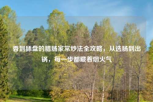 香到舔盘的腊肠家常炒法全攻略，从选肠到出锅，每一步都藏着烟火气