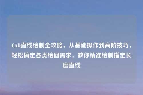 CAD直线绘制全攻略，从基础操作到高阶技巧，轻松搞定各类绘图需求，教你精准绘制指定长度直线