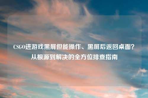 CSGO进游戏黑屏但能操作、黑屏后返回桌面?从根源到解决的全方位排查指南