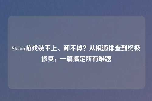 Steam游戏装不上、卸不掉？从根源排查到终极修复，一篇搞定所有难题
