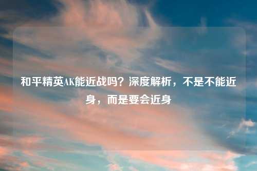和平精英AK能近战吗？深度解析，不是不能近身，而是要会近身