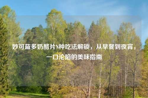 妙可蓝多奶酪片N种吃法解锁，从早餐到夜宵，一口沦陷的美味指南