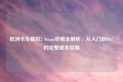欧洲卡车模拟2 Steam价格全解析,从入门到DLC的完整成本指南