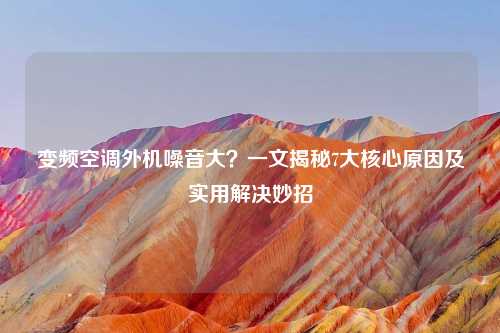 变频空调外机噪音大？一文揭秘7大核心原因及实用解决妙招