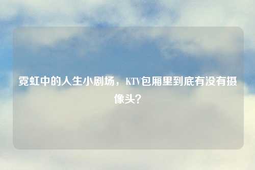 霓虹中的人生小剧场，KTV包厢里到底有没有摄像头？