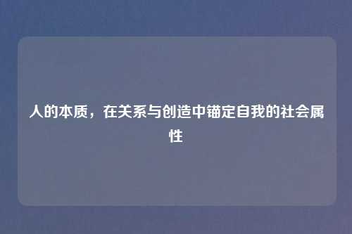 人的本质，在关系与创造中锚定自我的社会属性