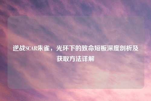 逆战SCAR朱雀，光环下的致命短板深度剖析及获取     详解