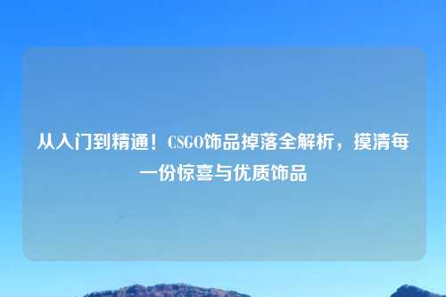 从入门到精通！CSGO饰品掉落全解析，摸清每一份惊喜与优质饰品
