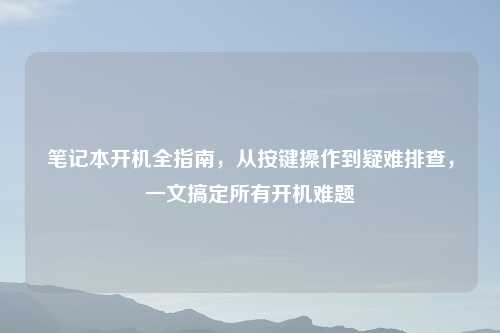 笔记本开机全指南，从按键操作到疑难排查，一文搞定所有开机难题